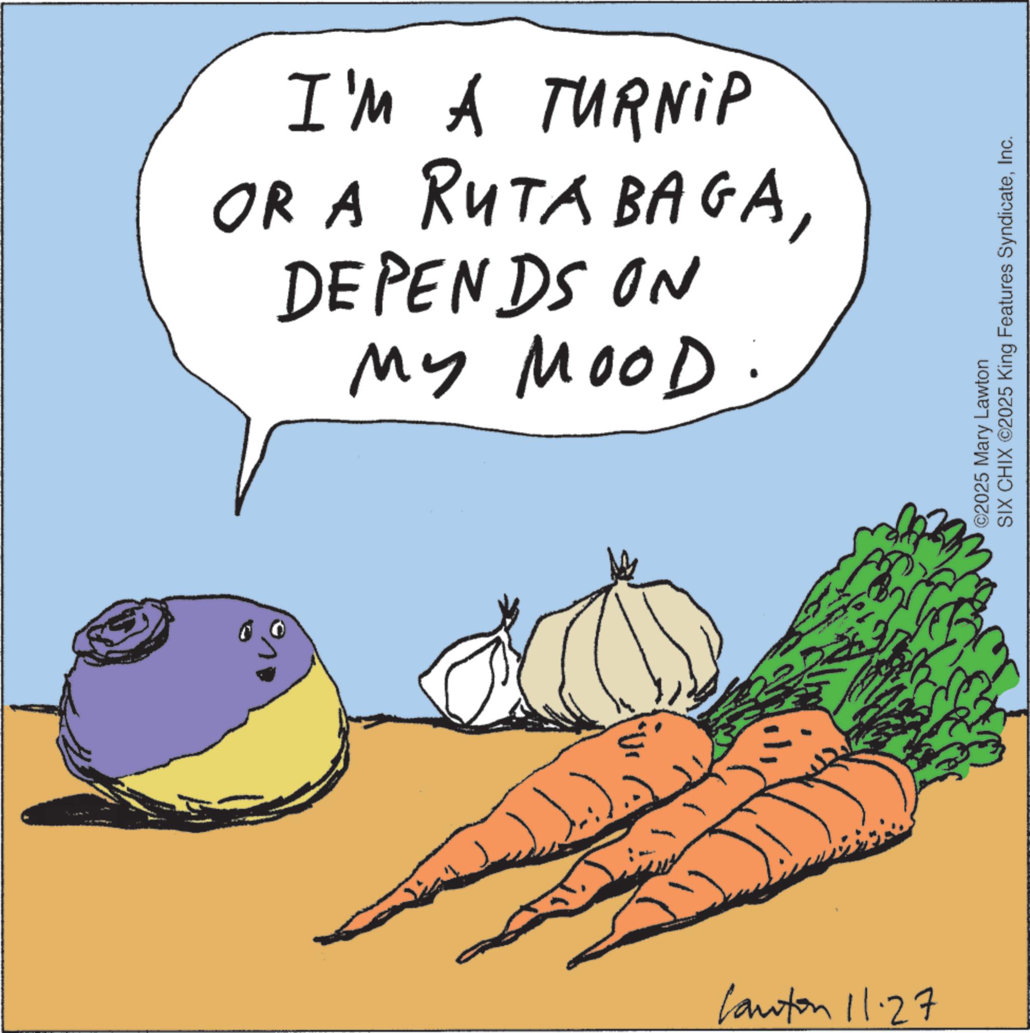 Potato OCR: I'M A TURNIP OR A RUTA BAGADEPENDS ON MY MOOD: Canton 11.27 ©2025 Mary Lawton SIX CHIX ©2025 King Features SyndicateInc. I'M A TURNIP OR A RUTA BAGADEPENDS ON MY MOOD : Canton 11.27 © 2025 Mary Lawton SIX CHIX © 2025 King Features Syndicate