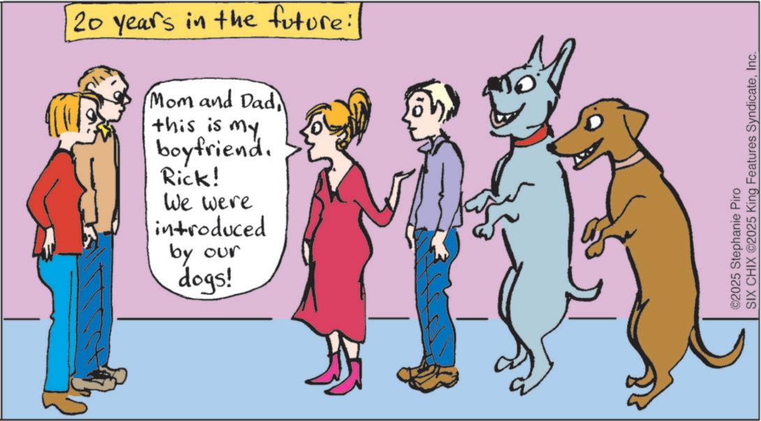 Tail OCR: 20 years in the future: Mom and Dad this is my boyfriend. Rick! We were introduced by our dogs! ©2025 Stephanie Piro SIX CHIX ©2025 King Features SyndicateInc. 20 years in the future : Mom and Dad this is my boyfriend . Rick ! We were introduced by our dogs ! © 2025 Stephanie Piro SIX CHIX © 2025 King Features Syndicate