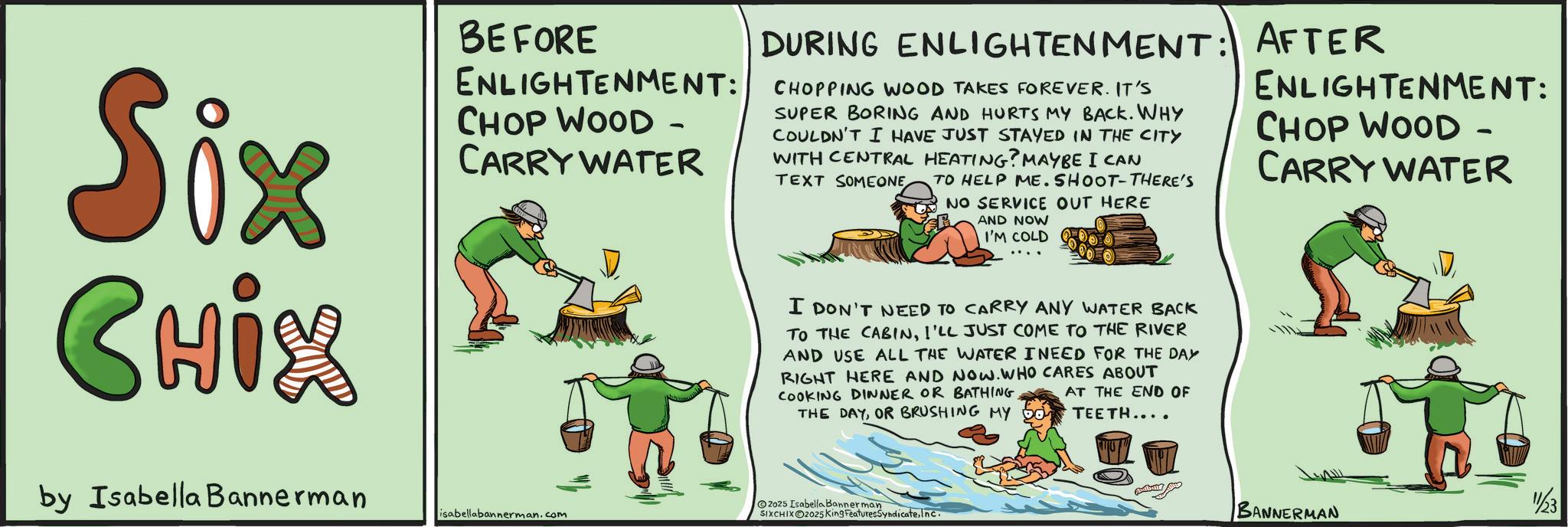 Photo caption OCR: Six CHix by Isabella Bannerman BEFORE ENLIGHTENMENT: CHOP WOOD - CARRY WATER isabellabannerman.com DURING ENLIGHTENMENT: AFTER CHOPPING WOOD TAKES FOREVER. IT'S SUPER BORING AND HURTS MY BACK. WHY COULDN'T I HAVE JUST STAYED IN THE CITY WITH CENTRAL HEATING? MAYBE I CAN TEXT SOMEONE TO HELP ME. SHOOT-THERE'S NO SERVICE OUT HERE AND NOW I'M COLD I DON'T NEED TO CARRY ANY WATER BACK TO THE CABINI'LL JUST COME TO THE RIVER AND USE ALL THE WATER INEED FOR THE DAY RIGHT HERE AND NOW. WHO CARES ABOUT COOKING DINNER OR BATHING. AT THE END OF THE DAYOR BRUSHING MY 50 TEETH.... 2025 Isabella Bannerman SIXCHIXO2025 King FeaturesSyndicateInc. ENLIGHTENMENT: CHOP WOOD - CARRY WATER 11/23 BANNERMAN Six CHix by Isabella Bannerman BEFORE ENLIGHTENMENT : CHOP WOOD - CARRY WATER isabellabannerman.com DURING ENLIGHTENMENT : AFTER CHOPPING WOOD TAKES FOREVER . IT'S SUPER BORING AND HURTS MY BACK . WHY COULDN'T I HAVE JUST STAYED IN THE CITY WITH CENTRAL HEATING ? MAYBE I CAN TEXT SOMEONE TO HELP ME . SHOOT - THERE'S NO SERVICE OUT HERE AND NOW I'M COLD I DON'T NEED TO CARRY ANY WATER BACK TO THE CABINI'LL JUST COME TO THE RIVER AND USE ALL THE WATER INEED FOR THE DAY RIGHT HERE AND NOW . WHO CARES ABOUT COOKING DINNER OR BATHING . AT THE END OF THE DAYOR BRUSHING MY 50 TEETH .... 2025 Isabella Bannerman SIXCHIXO2025 King FeaturesSyndicateInc. ENLIGHTENMENT : CHOP WOOD - CARRY WATER 11/23 BANNERMAN