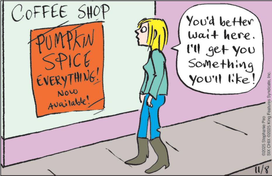 OCR: COFFEE SHOP PUMPKIN SPICE EVERYTHING! Now Available! You'd better wait here. I'll get you Something You'll like! 11/8 SIX CHIX ©2025 King Features SyndicateInc. ©2025 Stephanie Piro COFFEE SHOP PUMPKIN SPICE EVERYTHING ! Now Available ! You'd better wait here . I'll get you Something You'll like ! 11/8 SIX CHIX © 2025 King Features SyndicateInc. © 2025 Stephanie Piro
