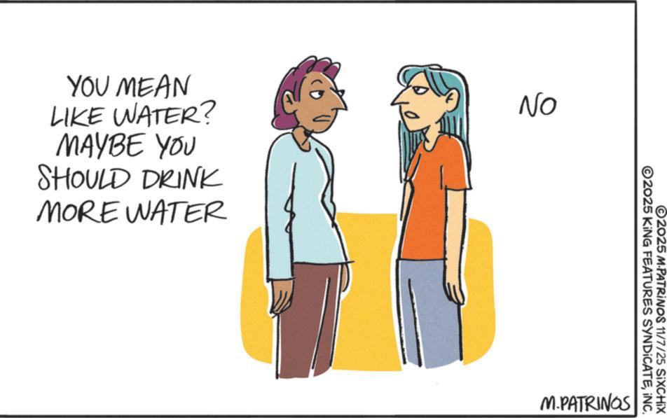Sketch OCR: YOU MEAN LIKE WATER? MAYBE YOU SHOULD DRINK MORE WATER NO ©2025 KING FEATURES SYNDICATEINC. ©2025 M-PATRINOS 11/7/25 SiXCHIX M.PATRINGS YOU MEAN LIKE WATER ? MAYBE YOU SHOULD DRINK MORE WATER NO © 2025 KING FEATURES SYNDICATEINC . © 2025 M - PATRINOS 11/7/25 SiXCHIX M.PATRINGS