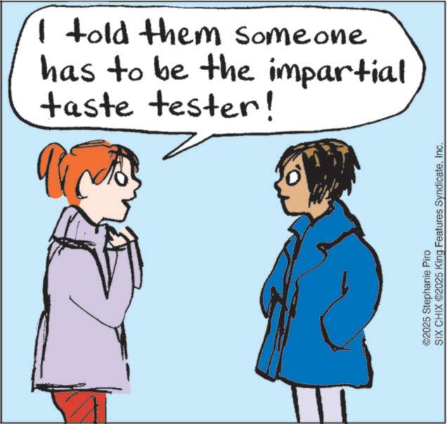 Fiction OCR: ? ©2025 Stephanie Piro SIX CHIX ©2025 King Features SyndicateInc. I told them someone has to be the impartial taste tester! ? © 2025 Stephanie Piro SIX CHIX © 2025 King Features SyndicateInc. I told them someone has to be the impartial taste tester !