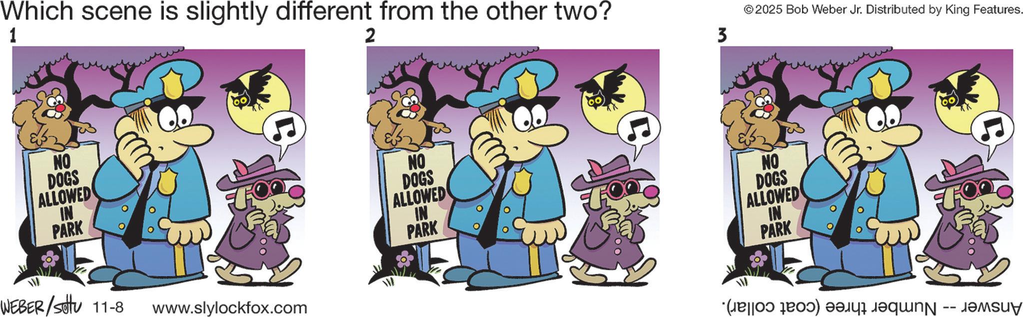Pleased OCR: Which scene is slightly different from the other two? 1 2 NO DOGS ALLOWED IN PARK WEBER/Sotu 11-8 www.slylockfox.com NO DOGS ALLOWED IN PARK 3 ©2025 Bob Weber Jr. Distributed by King Features. NO DOGS ALLOWED IN PARK (so far) v Which scene is slightly different from the other two ? 1 2 NO DOGS ALLOWED IN PARK WEBER / Sotu 11-8 www.slylockfox.com NO DOGS ALLOWED IN PARK 3 © 2025 Bob Weber Jr. Distributed by King Features . NO DOGS ALLOWED IN PARK ( so far ) v