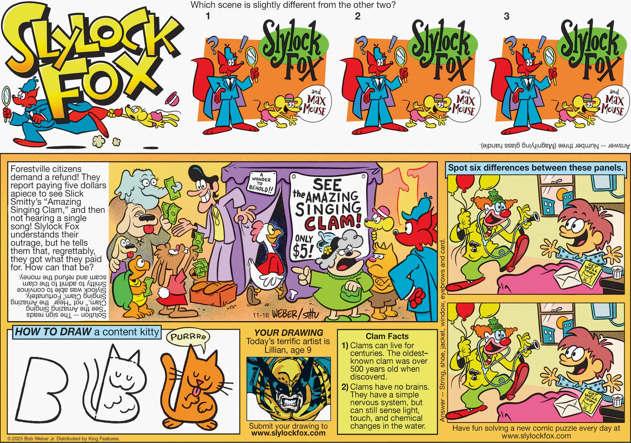 Pleased OCR: SLYLOCK FOX Forestville citizens demand a refund! They report paying five dollars apiece to see Slick Smitty's "Amazing Singing Clam" and then not hearing a single song! Slylock Fox understands their outragebut he tells them thatthey got what they paid for. How can that be? a ????? ?? ???? ???? ?e| ??? ?? ??pe ?1 ??? b c d Aeleunpoj ue?? ?????????? ?????? ?????? Buibuls Buizeuy ???! ??S-- HOW TO DRAW a content kitty| Which scene is slightly different from the other two? 1 PURRRR BBB Stylock A WONDER TO BEHOLD!! FOX ° and Max MOUSE 2 SEE the AMAZING SINGING CLAM! ONLY $5! 11-16 WEBER/SU YOUR DRAWING Today's terrific artist is Lillianage 9 Submit your drawing to www.slylockfox.com Clam Facts Stylock 1) Clams can live for centuries. The oldest- known clam was over 500 years old when discoverd. FOX 2) Clams have no brains. They have a simple nervous systembut can still sense lightand chemical changes in the water. Answer -- Stringeyebrows and card. and Max MOUSE 3 ( 6 ) Stylock FOX and Max MOUSE -- Spot six differences between these panels. 00 00 Have fun solving a new comic puzzle every day at www.slylockfox.com ©2025 Bob Weber Jr. Distributed by King Features. SLYLOCK FOX Forestville citizens demand a refund ! They report paying five dollars apiece to see Slick Smitty's " Amazing Singing Clam" and then not hearing a single song ! Slylock Fox understands their outragebut he tells them thatthey got what they paid for . How can that be ? a ????? ?? ???? ???? ? e | ??? ?? ?? pe ? 1 ??? b c d Aeleunpoj ue ?? ??? ???? ??? ?????? ?????? Buibuls Buizeuy ??? ! ?? S-- HOW TO DRAW a content kitty | Which scene is slightly different from the other two ? 1 PURRRR BBB Stylock A WONDER TO BEHOLD !! FOX ° and Max MOUSE 2 SEE the AMAZING SINGING CLAM ! ONLY $ 5 ! 11-16 WEBER / SU YOUR DRAWING Today's terrific artist is Lillianage 9 Submit your drawing to www.slylockfox.com Clam Facts Stylock 1 ) Clams can live for centuries . The oldest- known clam was over 500 years old when discoverd . FOX 2 ) Clams have no brains . They have a simple nervous systembut can still sense lightand chemical changes in the water . Answer -- Stringeyebrows and card . and Max MOUSE 3 ( 6 ) Stylock FOX and Max MOUSE -- Spot six differences between these panels . 00 00 Have fun solving a new comic puzzle every day at www.slylockfox.com © 2025 Bob Weber Jr. Distributed by King Features .