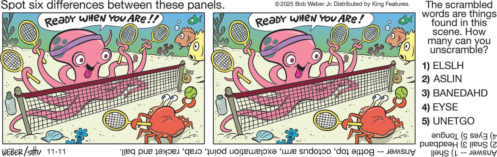 Graphic design OCR: Spot six differences between these panels. READY WHEN YOU ARE!! © 2025 Bob Weber Jr. Distributed by King Features. READY WHEN YOU ARE! WEBER/Settu 11-11 aq par saya ‘qajo “quod uolewej?x? ‘wie sndorio ‘dos prog -- Janv The scrambled words are things found in this scene. How many can you unscramble? 1) ELSLH 2) ASLIN 3) BANEDAHD 4) EYSE 5) UNETGO = ( pus ( Spot six differences between these panels . READY WHEN YOU ARE !! © 2025 Bob Weber Jr. Distributed by King Features . READY WHEN YOU ARE ! WEBER / Settu 11-11 aq par saya ‘ qajo “ quod uolewej?x? ‘ wie sndorio ‘ dos prog -- Janv The scrambled words are things found in this scene . How many can you unscramble ? 1 ) ELSLH 2 ) ASLIN 3 ) BANEDAHD 4 ) EYSE 5 ) UNETGO = ( pus (