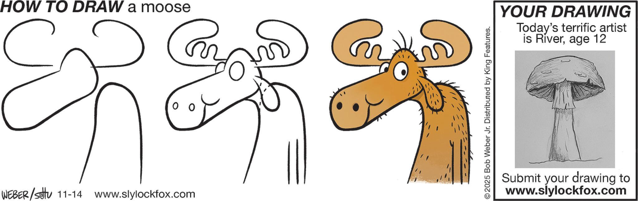 Coloring book OCR: HOW TO DRAW a moose YOUR DRAWING Today's terrific artist is Riverage 12 WEBER/settu 11-14 www.slylockfox.com Submit your drawing to www.slylockfox.com HOW TO DRAW a moose YOUR DRAWING Today's terrific artist is Riverage 12 WEBER / settu 11-14 www.slylockfox.com Submit your drawing to www.slylockfox.com