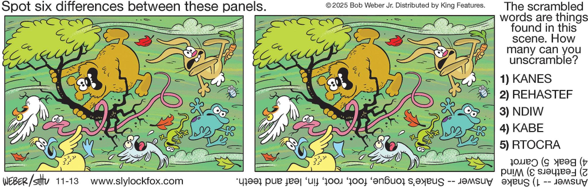 Graphics OCR: Spot six differences between these panels. 00 ??? © 2025 Bob Weber Jr. Distributed by King Features. The scrambled words are things- found in this scene. How many can you unscramble? 1) KANES 2) REHASTEF WEBER/settu 11-13 www.slylockfox.com “dreas par des s 3) NDIW 4) KABE 5) RTOCRA g ( ( Spot six differences between these panels . 00 ??? © 2025 Bob Weber Jr. Distributed by King Features . The scrambled words are things- found in this scene . How many can you unscramble ? 1 ) KANES 2 ) REHASTEF WEBER / settu 11-13 www.slylockfox.com “ dreas par des s 3 ) NDIW 4 ) KABE 5 ) RTOCRA g ( (