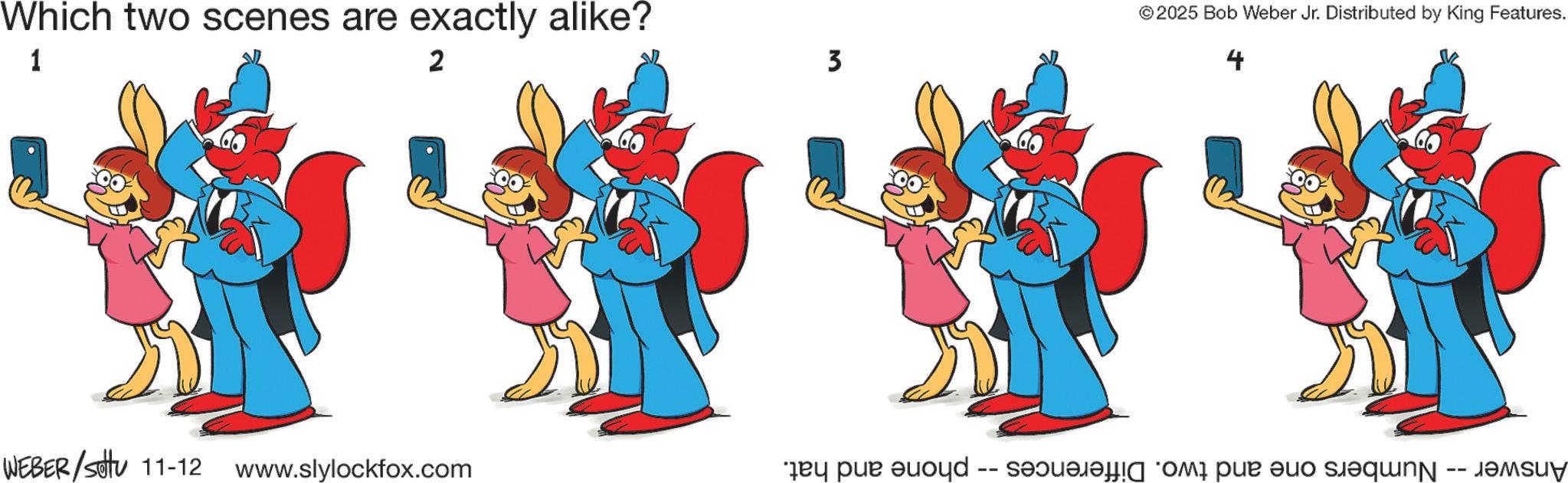 Clip art OCR: Which two scenes are exactly alike? 1 2 WEBER/SU 11-12 www.slylockfox.com 3 © 2025 Bob Weber Jr. Distributed by King Features. 4 Answer -- Numbers one and two. Differences -- phone and hat. Which two scenes are exactly alike ? 1 2 WEBER / SU 11-12 www.slylockfox.com 3 © 2025 Bob Weber Jr. Distributed by King Features . 4 Answer -- Numbers one and two . Differences -- phone and hat .