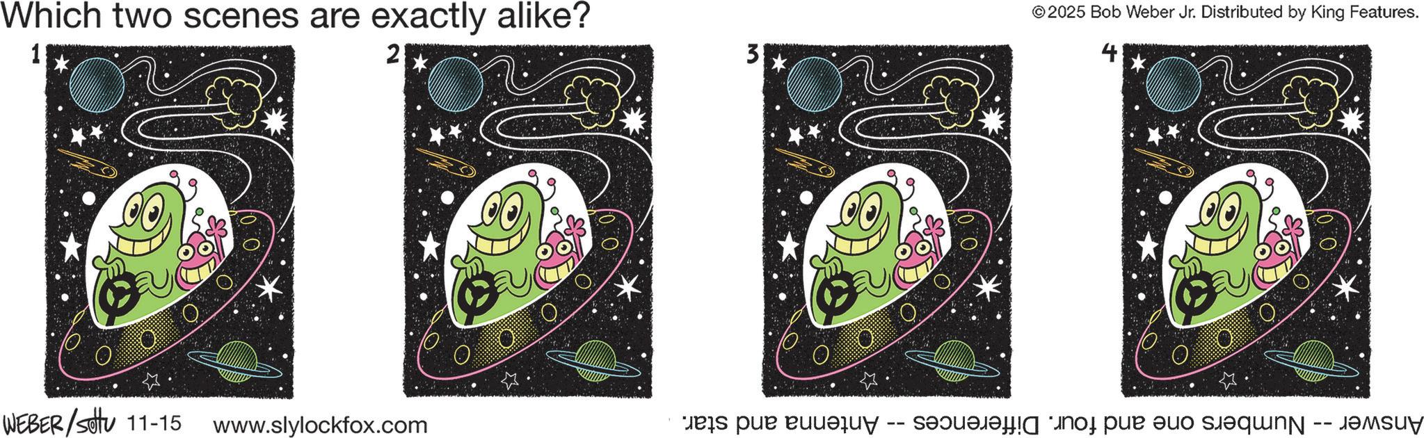 Child art OCR: Which two scenes are exactly alike? 1 2 WEBER/Sotu 11-15 www.slylockfox.com 3 © 2025 Bob Weber Jr. Distributed by King Features. 4 Answer -- Numbers one and four. Differences -- Antenna and star. Which two scenes are exactly alike ? 1 2 WEBER / Sotu 11-15 www.slylockfox.com 3 © 2025 Bob Weber Jr. Distributed by King Features . 4 Answer -- Numbers one and four . Differences -- Antenna and star .