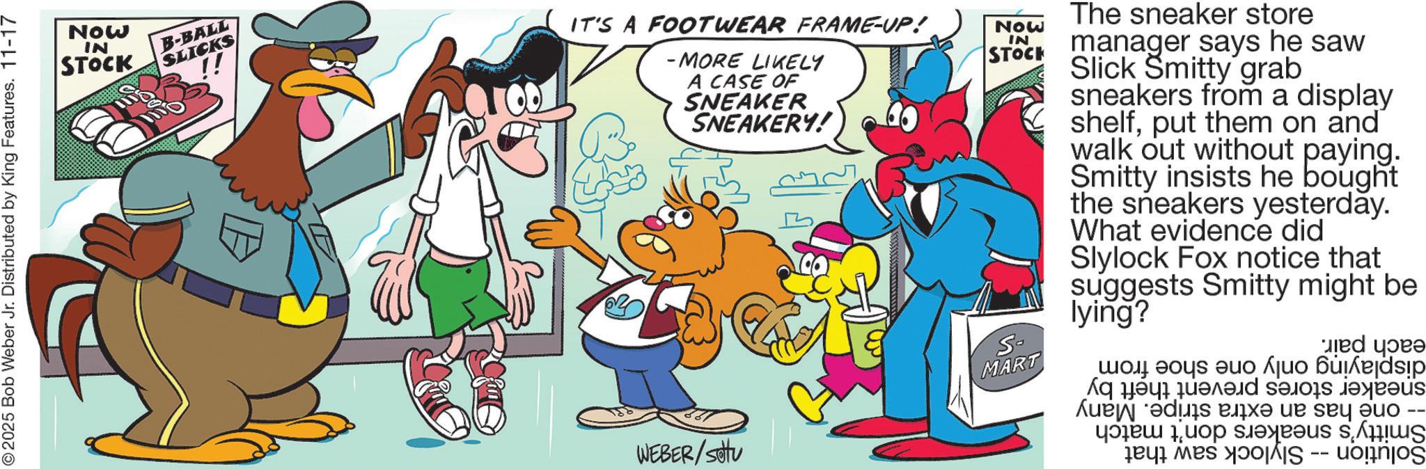 Pleased OCR: 2025 Bob Weber Jr. Distributed by King Features. 11-17 Now IN STOCK B-BALL SLICKS !! IT'S A FOOTWEAR FRAME-UP! -MORE LIKELY A CASE OF SNEAKER SNEAKERY! WEBER/Stu Now IN STOCK S- MART The sneaker store manager says he saw Slick Smitty grab sneakers from a display shelfput them on and walk out without paying. Smitty insists he bought the sneakers yesterday. What evidence did Slylock Fox notice that suggests Smitty might be lying? ??? ??? ???? ??? ju? 6edsip ???? ????? ?????? ?????? As we ?e? 3 uop s.ejeeus s?ii??? i w 2025 Bob Weber Jr. Distributed by King Features . 11-17 Now IN STOCK B - BALL SLICKS !! IT'S A FOOTWEAR FRAME - UP ! -MORE LIKELY A CASE OF SNEAKER SNEAKERY ! WEBER / Stu Now IN STOCK S- MART The sneaker store manager says he saw Slick Smitty grab sneakers from a display shelfput them on and walk out without paying . Smitty insists he bought the sneakers yesterday . What evidence did Slylock Fox notice that suggests Smitty might be lying ? ??? ??? ???? ??? ju? 6edsip ???? ????? ?????? ?????? As we ? e ? 3 uop s.ejeeus s ? ii ??? i w
