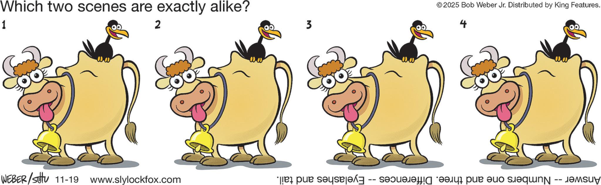 Illustration OCR: Which two scenes are exactly alike? 1 2 WEBER/Sotu 11-19 www.slylockfox.com 3 © 2025 Bob Weber Jr. Distributed by King Features. 4 -- dr pur days and half pan and sent Which two scenes are exactly alike ? 1 2 WEBER / Sotu 11-19 www.slylockfox.com 3 © 2025 Bob Weber Jr. Distributed by King Features . 4 -- dr pur days and half pan and sent