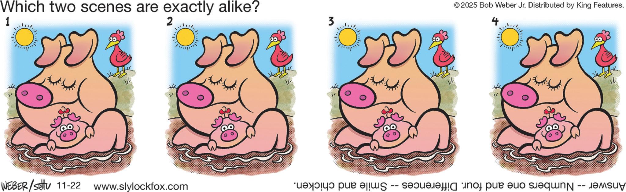 Clip art OCR: Which two scenes are exactly alike? 1 2 WEBER/Sotu 11-22 www.slylockfox.com 3 2025 Bob Weber Jr. Distributed by King Features. Answer -- Numbers one and four. Differences -- Smile and chicken. Which two scenes are exactly alike ? 1 2 WEBER / Sotu 11-22 www.slylockfox.com 3 2025 Bob Weber Jr. Distributed by King Features . Answer -- Numbers one and four . Differences -- Smile and chicken .