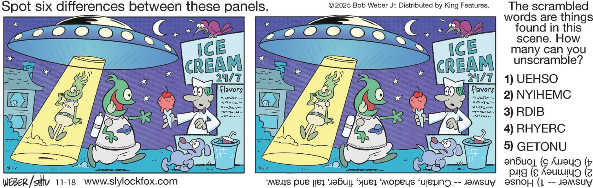 Animated cartoon OCR: Spot six differences between these panels. ICE CREAM 24/7 flavors 2333- Entz ??? © 2025 Bob Weber Jr. Distributed by King Features. ICE CREAM The scrambled words are things found in this scene. How many can you unscramble? 24/7 1) UEHSO flavors 2) NYIHEMC 3) RDIB NI WEBER/Sotu 11-18 www.slylockfox.com NI -- 4) RHYERC 5) GETONU ?????? ( ???? ( (?????? (? ???? ???? (L -- ????y Spot six differences between these panels . ICE CREAM 24/7 flavors 2333- Entz ??? © 2025 Bob Weber Jr. Distributed by King Features . ICE CREAM The scrambled words are things found in this scene . How many can you unscramble ? 24/7 1 ) UEHSO flavors 2 ) NYIHEMC 3 ) RDIB NI WEBER / Sotu 11-18 www.slylockfox.com NI -- 4 ) RHYERC 5 ) GETONU ?????? ( ???? ( ( ?????? ( ? ???? ???? ( L -- ????y