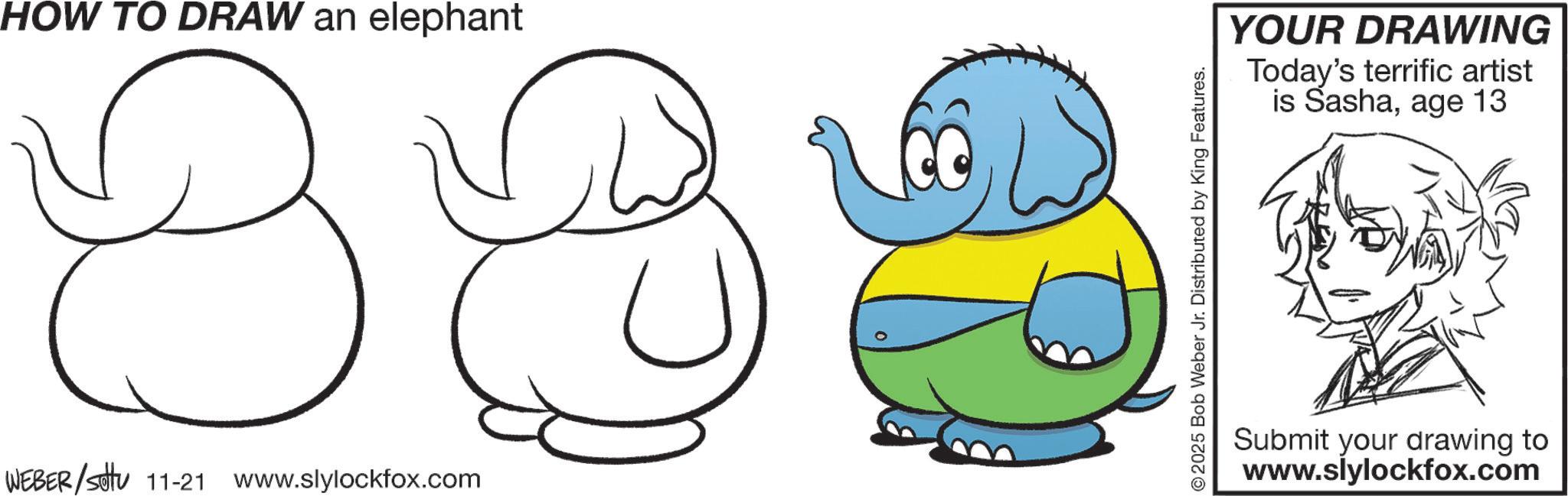 African elephant OCR: HOW TO DRAW an elephant B WEBER/Settu 11-21 www.slylockfox.com © 2025 Bob Weber Jr. Distributed by King Features. YOUR DRAWING Today's terrific artist is Sashaage 13 Submit your drawing to www.slylockfox.com HOW TO DRAW an elephant B WEBER / Settu 11-21 www.slylockfox.com © 2025 Bob Weber Jr. Distributed by King Features . YOUR DRAWING Today's terrific artist is Sashaage 13 Submit your drawing to www.slylockfox.com