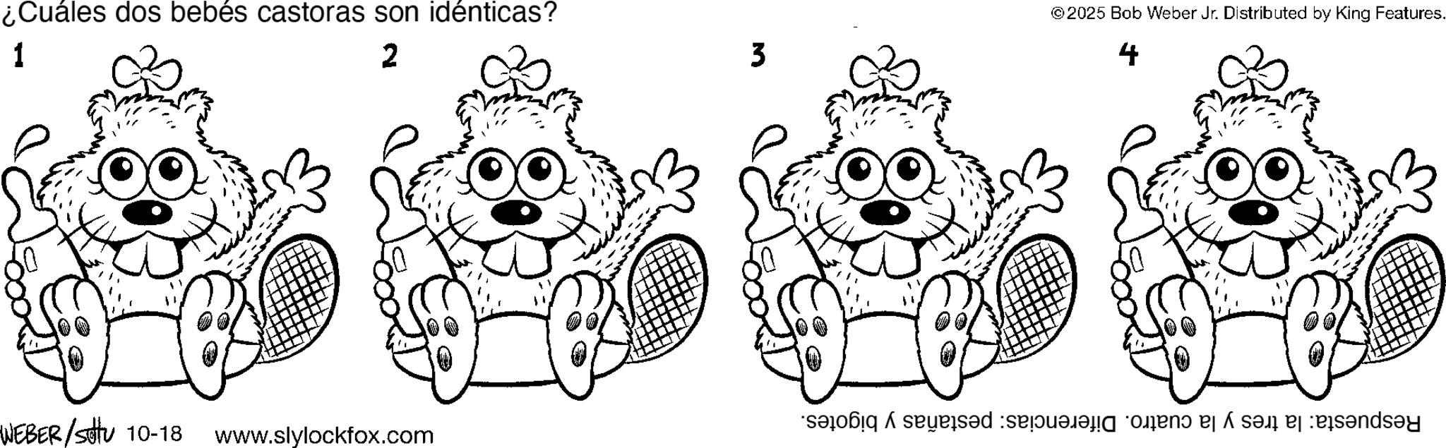 Paw OCR: ¿Cuáles dos bebés castoras son idénticas? 1 2 © 2025 Bob Weber Jr. Distributed by King Features. 3 4 WEBER/stu 10-18 www.slylockfox.com sad se o ba sa bany ¿ Cuáles dos bebés castoras son idénticas ? 1 2 © 2025 Bob Weber Jr. Distributed by King Features . 3 4 WEBER / stu 10-18 www.slylockfox.com sad se o ba sa bany