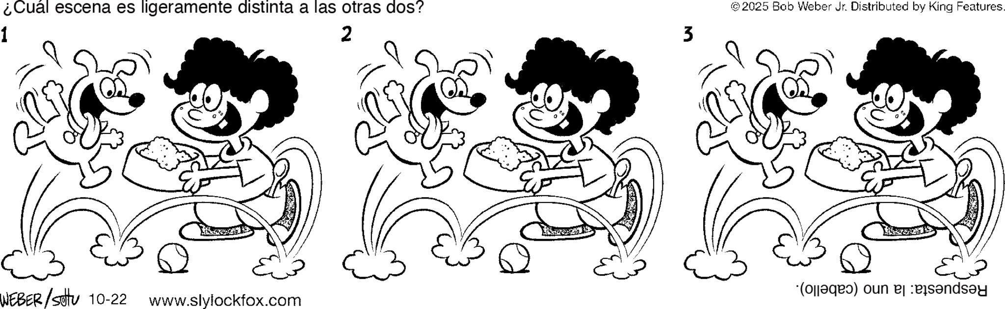 Pleased OCR: 1 ¿Cuál escena es ligeramente distinta a las otras dos? 2 © 2025 Bob Weber Jr. Distributed by King Features. 3 (a) on WEBER/Settu 10-22 www.slylockfox.com 1 ¿ Cuál escena es ligeramente distinta a las otras dos ? 2 © 2025 Bob Weber Jr. Distributed by King Features . 3 ( a ) on WEBER / Settu 10-22 www.slylockfox.com