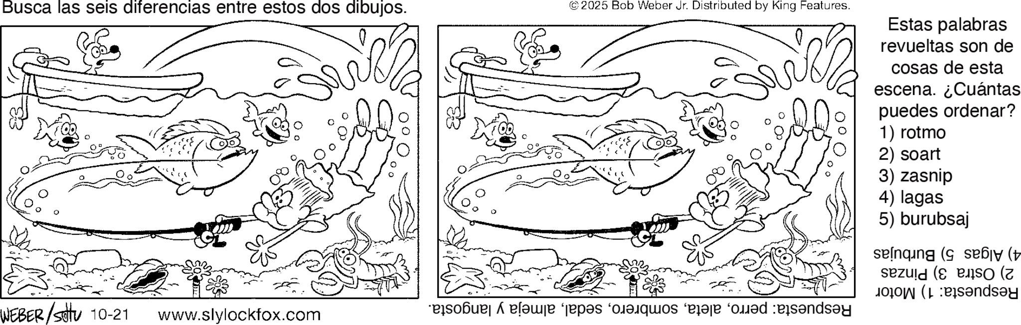 Line art OCR: Busca las seis diferencias entre estos dos dibujos. WEBER/Stu 10-21 www.slylockfox.com © 2025 Bob Weber Jr. Distributed by King Features. ? Estas palabras revueltas son de cosas de esta escena. ¿Cuántas puedes ordenar? 1) rotmo 2) soart 3) zasnip 4) lagas 5) burubsaj seinqing ( se?y (± (day e pas des e dend Busca las seis diferencias entre estos dos dibujos . WEBER / Stu 10-21 www.slylockfox.com © 2025 Bob Weber Jr. Distributed by King Features . ? Estas palabras revueltas son de cosas de esta escena . ¿ Cuántas puedes ordenar ? 1 ) rotmo 2 ) soart 3 ) zasnip 4 ) lagas 5 ) burubsaj seinqing ( se?y ( ± ( day e pas des e dend
