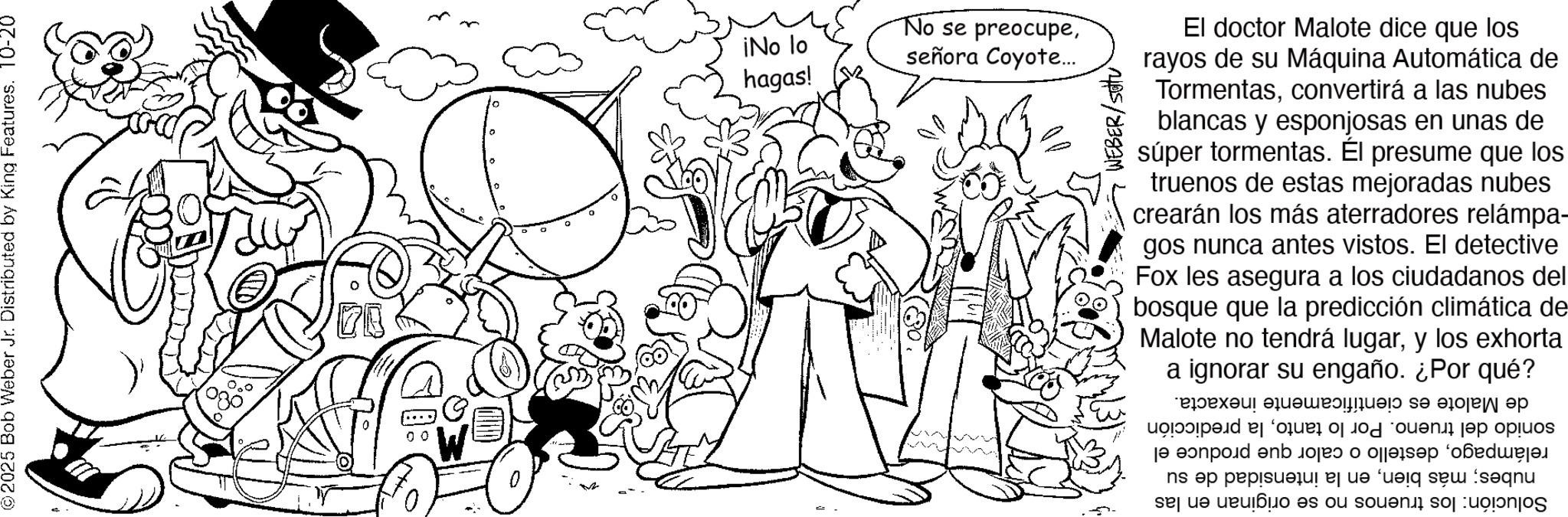 Coloring book OCR: ©2025 Bob Weber Jr. Distributed by King Features. 10-20 20 0 0 W 0 Q ¡No lo hagas! No se preocupeseñora Coyote... WEBER/Setu El doctor Malote dice que los rayos de su Máquina Automática de Tormentasconvertirá a las nubes blancas y esponjosas en unas de súper tormentas. Él presume que los truenos de estas mejoradas nubes crearán los más aterradores relámpa- gos nunca antes vistos. El detective Fox les asegura a los ciudadanos del bosque que la predicción climática de Malote no tendrá lugary los exhorta a ignorar su engaño. ¿Por qué? ????? ?????????? ?? ?? ?? je pod eno ns op popisu od bi se sequ © 2025 Bob Weber Jr. Distributed by King Features . 10-20 20 0 0 W 0 Q ¡ No lo hagas ! No se preocupeseñora Coyote ... WEBER / Setu El doctor Malote dice que los rayos de su Máquina Automática de Tormentasconvertirá a las nubes blancas y esponjosas en unas de súper tormentas . Él presume que los truenos de estas mejoradas nubes crearán los más aterradores relámpa- gos nunca antes vistos . El detective Fox les asegura a los ciudadanos del bosque que la predicción climática de Malote no tendrá lugary los exhorta a ignorar su engaño . ¿ Por qué ? ????? ?????????? ?? ?? ?? je pod eno ns op popisu od bi se sequ