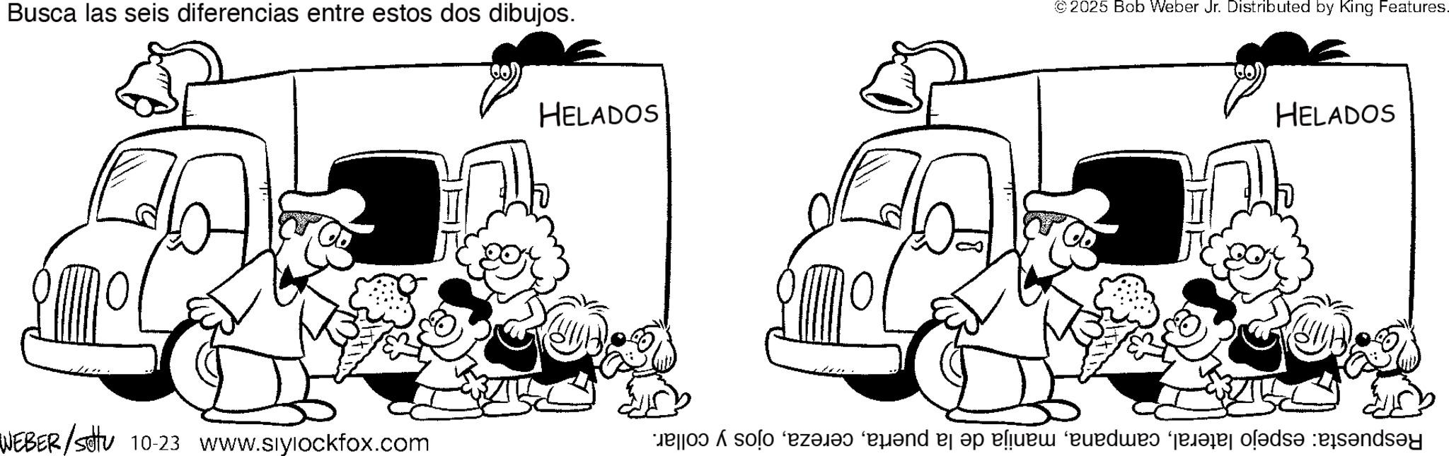 Fiction OCR: Busca las seis diferencias entre estos dos dibujos. WEBER/settu 10-23 www.siylockfox.com HELADOS © 2025 Bob Weber Jr. Distributed by King Features. HELADOS Respuesta: espejo lateralojos y collar. Busca las seis diferencias entre estos dos dibujos . WEBER / settu 10-23 www.siylockfox.com HELADOS © 2025 Bob Weber Jr. Distributed by King Features . HELADOS Respuesta : espejo lateralmanija de la puertaojos y collar .