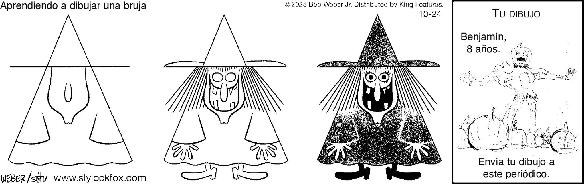 Fictional character OCR: Aprendiendo a dibujar una bruja © 2025 Bob Weber Jr. Distributed by King Features. 10-24 WEBER/sottu www.slylockfox.com TU DIBUJO Benjamín8 años. Chic Envía tu dibujo a este periódico. Aprendiendo a dibujar una bruja © 2025 Bob Weber Jr. Distributed by King Features . 10-24 WEBER / sottu www.slylockfox.com TU DIBUJO Benjamín8 años . Chic Envía tu dibujo a este periódico .