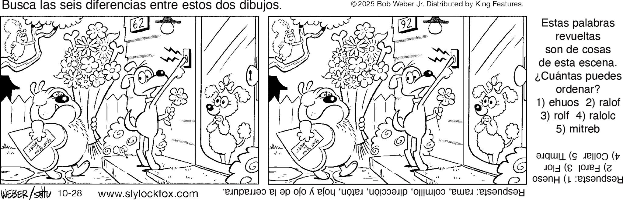 Fiction OCR: Busca las seis diferencias entre estos dos dibujos. 62 " MEAT WEBER /attu 10-28 www.slylockfox.com ©2025 Bob Weber Jr. Distributed by King Features. 92 Estas palabras revueltas son de cosas de esta escena. ¿Cuántas puedes ordenar? 1) ehuos 2) ralof 3) rolf 4) ralolc 5) mitreb 4) Collar 5) Timbre 2) Farol 3) Flor Respuesta: 1) Hueso Respuesta: ramahoja y ojo de la cerradura. MEAT BON BON Busca las seis diferencias entre estos dos dibujos . 62 " MEAT WEBER / attu 10-28 www.slylockfox.com © 2025 Bob Weber Jr. Distributed by King Features . 92 Estas palabras revueltas son de cosas de esta escena . ¿ Cuántas puedes ordenar ? 1 ) ehuos 2 ) ralof 3 ) rolf 4 ) ralolc 5 ) mitreb 4 ) Collar 5 ) Timbre 2 ) Farol 3 ) Flor Respuesta : 1 ) Hueso Respuesta : ramahoja y ojo de la cerradura . MEAT BON BON