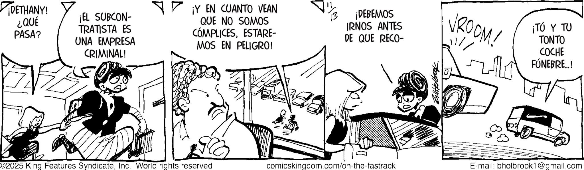 Fictional character OCR: ¡DETHANY! ¿QUÉ PASA? ¡EL SUBCON- TRATISTA ES UNA EMPRESA CRIMINAL! ¡Y EN CUANTO VEAN QUE NO SOMOS CÓMPLICESESTARE- MOS EN PELIGRO! ¡DEBEMOS IRNOS ANTES DE QUE RECO- brook VROOM! ¡TÚ Y TU ????? COCHE FÚNEBRE..! ©2025 King Features SyndicateInc. World rights reserved comicskingdom.com/on-the-fastrack E-mail: bholbrook1@gmail.com ¡ DETHANY ! ¿ QUÉ PASA ? ¡ EL SUBCON- TRATISTA ES UNA EMPRESA CRIMINAL ! ¡ Y EN CUANTO VEAN QUE NO SOMOS CÓMPLICESESTARE- MOS EN PELIGRO ! ¡ DEBEMOS IRNOS ANTES DE QUE RECO- brook VROOM ! ¡ TÚ Y TU ????? COCHE FÚNEBRE .. ! © 2025 King Features SyndicateInc. World rights reserved comicskingdom.com/on-the-fastrack E - mail : bholbrook1@gmail.com