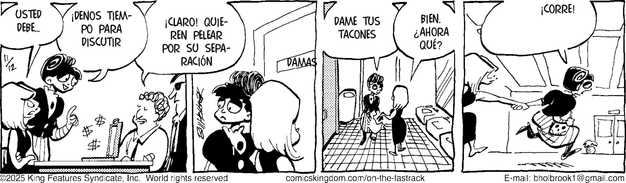 Fictional character OCR: 1/2 USTED DEBE.. ¡DENOS TIEM- PO PARA ¡CORRE! DISCUTIR ¡CLARO! QUIE- REN PELEAR POR SU SEPA- RACIÓN DAME TUS TACONES BIEN. ¿AHORA QUÉ? DAMAS ©2025 King Features SyndicateInc. World rights reserved comicskingdom.com/on-the-fastrack E-mail: bholbrook1@gmail.com 1/2 USTED DEBE .. ¡ DENOS TIEM- PO PARA ¡ CORRE ! DISCUTIR ¡ CLARO ! QUIE- REN PELEAR POR SU SEPA- RACIÓN DAME TUS TACONES BIEN . ¿ AHORA QUÉ ? DAMAS © 2025 King Features SyndicateInc. World rights reserved comicskingdom.com/on-the-fastrack E - mail : bholbrook1@gmail.com