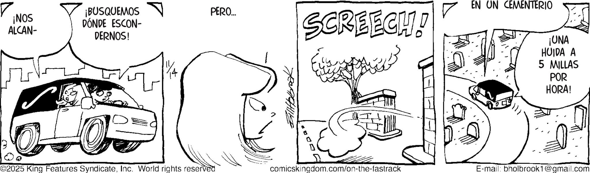 Fiction OCR: ¡NOS ALCAN- ¡BUSQUEMOS DÓNDE ESCON- DERNOS! PERO... SCREECH! EN UN CEMENTERIO yove ¡UNA HUIDA A 5 MILLAS POR HORA! ©2025 King Features SyndicateInc. World rights reserved comicskingdom.com/on-the-fastrack E-mail: bholbrook1@gmail.com ¡ NOS ALCAN- ¡ BUSQUEMOS DÓNDE ESCON- DERNOS ! PERO ... SCREECH ! EN UN CEMENTERIO yove ¡ UNA HUIDA A 5 MILLAS POR HORA ! © 2025 King Features SyndicateInc. World rights reserved comicskingdom.com/on-the-fastrack E - mail : bholbrook1@gmail.com