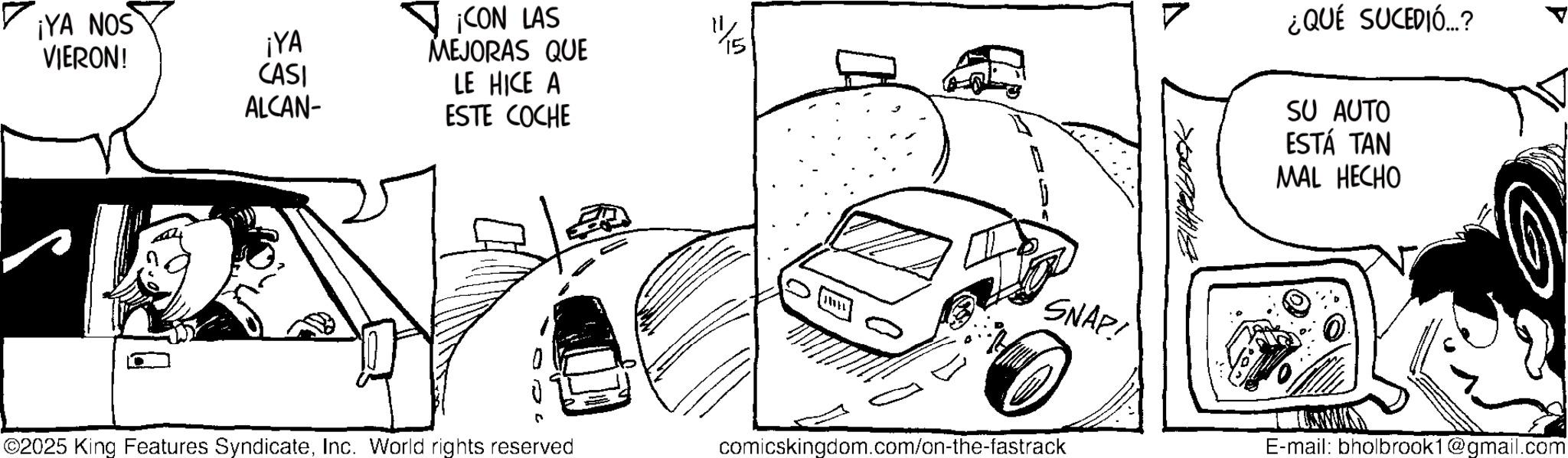 Sketch OCR: ¡YA NOS ¡YA VIERON! ¡CON LAS MEJORAS QUE CASI ALCAN- LE HICE A ESTE COCHE 4/5 ©2025 King Features SyndicateInc. World rights reserved comicskingdom.com/on-the-fastrack ¿QUÉ SUCEDIÓ...? SU AUTO ESTÁ TAN MAL HECHO SNAP! E-mail: bholbrook1@gmail.com ¡ YA NOS ¡ YA VIERON ! ¡ CON LAS MEJORAS QUE CASI ALCAN- LE HICE A ESTE COCHE 4/5 © 2025 King Features SyndicateInc. World rights reserved comicskingdom.com/on-the-fastrack ¿ QUÉ SUCEDIÓ ... ? SU AUTO ESTÁ TAN MAL HECHO SNAP ! E - mail : bholbrook1@gmail.com