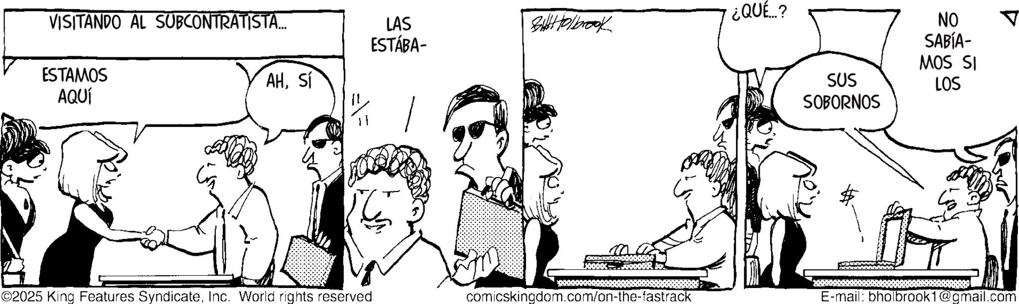 Conversation OCR: ¿QUÉ...? LAS BiHolbrook ESTÁBA- AHSí VISITANDO AL SUBCONTRATISTA... ESTAMOS AQUÍ SUS SOBORNOS NO SABÍA- MOS SI LOS ©2025 King Features SyndicateInc. World rights reserved comicskingdom.com/on-the-fastrack E-mail: bholbrook1@gmail.com ¿ QUÉ ... ? LAS BiHolbrook ESTÁBA- AHSí VISITANDO AL SUBCONTRATISTA ... ESTAMOS AQUÍ SUS SOBORNOS NO SABÍA- MOS SI LOS © 2025 King Features SyndicateInc. World rights reserved comicskingdom.com/on-the-fastrack E - mail : bholbrook1@gmail.com