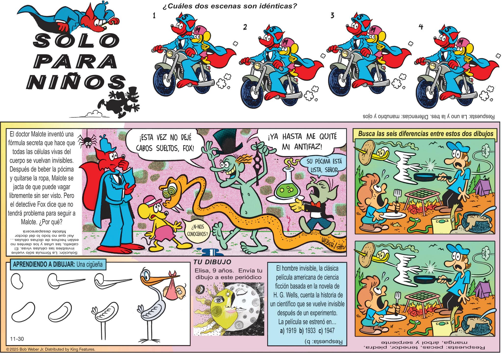 Publication OCR: SOLO PARA SONIN 1 ¿Cuáles dos escenas son idénticas? ? El doctor Malote inventó una fórmula secreta que hace que todas las células vivas del cuerpo se vuelvan invisibles. Después de beber la pócima y quitarse la ropaMalote se jacta de que puede vagar libremente sin ser visto. Pero el detective Fox dice que no tendrá problema para seguir a Malote. ¿Por qué? ¡ESTA VEZ NO DEJÉ CABOS SUELTOSFOX! 83 3 Respuesta: La uno y la tres. Diferencias: manubrio y ojos ¡YA HASTA ME QUITÉ MI ANTIFAZ! SU PÓCIMA ESTÁ LISTASEÑOR Busca las seis diferencias entre estos dos dibujos Así que no están hechos de dichas células... cabellolas uñas y los dientes no invisibles las células vivas. El Solución: La fórmula sólo vuelve Malote desaparecerá todo lo del doctor APRENDIENDO A DIBUJAR: Una cigüeña SON-N? CONOCEMOS? TU DIBUJO Elisa9 años. Envía tu dibujo a este periódico WEBER/So El hombre invisiblela clásica película americana de ciencia ficción basada en la novela de H. G. Wellscuenta la historia de un científico que se vuelve invisible después de un experimento. La película se estrenó en... a) 1919 b) 1933 c) 1947 11-30 ©2025 Bob Weber Jr. Distributed by King Features. Respuesta: pecasárbol y serpiente Respuesta: b) 83 SOLO PARA SONIN 1 ¿ Cuáles dos escenas son idénticas ? ? El doctor Malote inventó una fórmula secreta que hace que todas las células vivas del cuerpo se vuelvan invisibles . Después de beber la pócima y quitarse la ropaMalote se jacta de que puede vagar libremente sin ser visto . Pero el detective Fox dice que no tendrá problema para seguir a Malote . ¿ Por qué ? ¡ ESTA VEZ NO DEJÉ CABOS SUELTOSFOX ! 83 3 Respuesta : La uno y la tres . Diferencias : manubrio y ojos ¡ YA HASTA ME QUITÉ MI ANTIFAZ ! SU PÓCIMA ESTÁ LISTASEÑOR Busca las seis diferencias entre estos dos dibujos Así que no están hechos de dichas células ... cabellolas uñas y los dientes no invisibles las células vivas . El Solución : La fórmula sólo vuelve Malote desaparecerá todo lo del doctor APRENDIENDO A DIBUJAR : Una cigüeña SON - N ? CONOCEMOS ? TU DIBUJO Elisa9 años . Envía tu dibujo a este periódico WEBER / So El hombre invisiblela clásica película americana de ciencia ficción basada en la novela de H. G. Wellscuenta la historia de un científico que se vuelve invisible después de un experimento . La película se estrenó en ... a ) 1919 b ) 1933 c ) 1947 11-30 © 2025 Bob Weber Jr. Distributed by King Features . Respuesta : pecasárbol y serpiente Respuesta : b ) 83