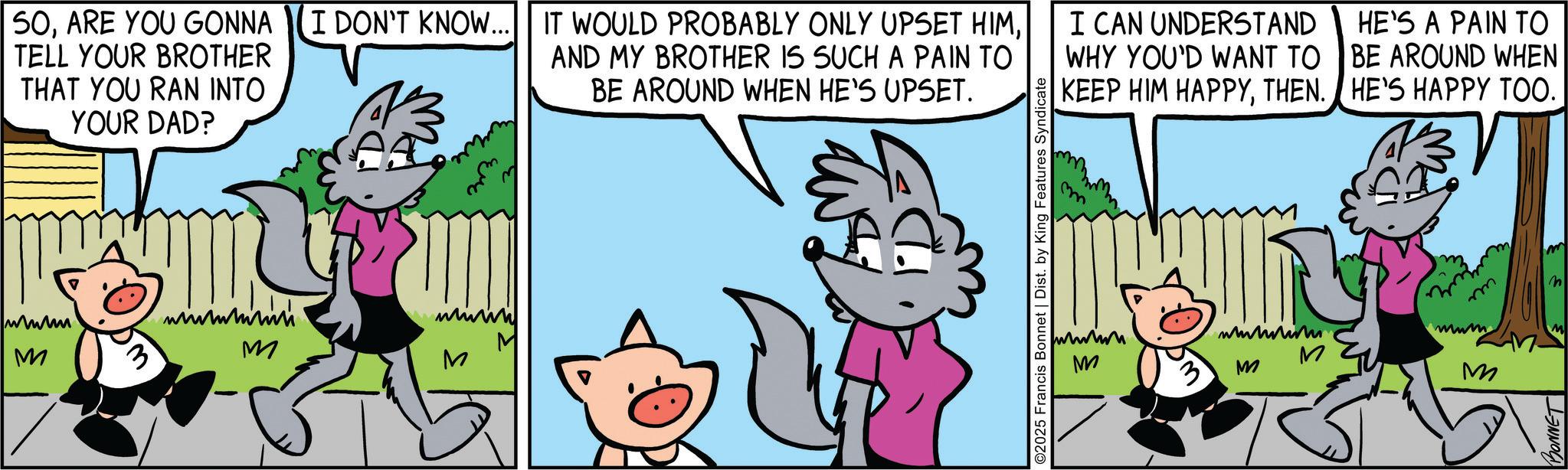 Publication OCR: SOTELL YOUR BROTHER AND MY BROTHER IS SUCH A PAIN TO BE AROUND WHEN HE'S UPSET. THAT YOU RAN INTO YOUR DAD? www M 3 wwww M M 2025 Francis Bonnet | Dist. by King Features Syndicate I CAN UNDERSTAND WHY YOU'D WANT TO KEEP HIM HAPPYTHEN. HE'S A PAIN TO BE AROUND WHEN HE'S HAPPY TOO. mwm wwwwww M M M M m BONNET m n SOARE YOU GONNA I DON'T KNOW ... IT WOULD PROBABLY ONLY UPSET HIMTELL YOUR BROTHER AND MY BROTHER IS SUCH A PAIN TO BE AROUND WHEN HE'S UPSET . THAT YOU RAN INTO YOUR DAD ? www M 3 wwww M M 2025 Francis Bonnet | Dist . by King Features Syndicate I CAN UNDERSTAND WHY YOU'D WANT TO KEEP HIM HAPPYTHEN . HE'S A PAIN TO BE AROUND WHEN HE'S HAPPY TOO . mwm wwwwww M M M M m BONNET m n