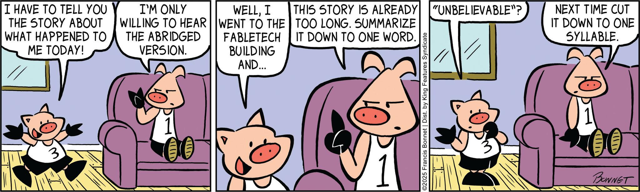 Suidae OCR: I HAVE TO TELL YOU THE STORY ABOUT WHAT HAPPENED TO ME TODAY! I'M ONLY WILLING TO HEAR THE ABRIDGED VERSION. IIID VID BUILDING AND... WELLI WENT TO THE FABLETECH THIS STORY IS ALREADY "UNBELIEVABLE"? TOO LONG. SUMMARIZE IT DOWN TO ONE WORD. 2025 Francis Bonnet | Dist. by King Features Syndicate NEXT TIME CUT IT DOWN TO ONE SYLLABLE. VID VIIID BONNET I HAVE TO TELL YOU THE STORY ABOUT WHAT HAPPENED TO ME TODAY ! I'M ONLY WILLING TO HEAR THE ABRIDGED VERSION . IIID VID BUILDING AND ... WELLI WENT TO THE FABLETECH THIS STORY IS ALREADY " UNBELIEVABLE " ? TOO LONG . SUMMARIZE IT DOWN TO ONE WORD . 2025 Francis Bonnet | Dist . by King Features Syndicate NEXT TIME CUT IT DOWN TO ONE SYLLABLE . VID VIIID BONNET