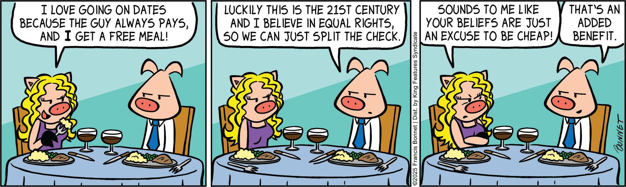 Fictional character OCR: I LOVE GOING ON DATES BECAUSE THE GUY ALWAYS PAYSAND I GET A FREE MEAL! LUCKILY THIS IS THE 21ST CENTURY AND I BELIEVE IN EQUAL RIGHTSSO WE CAN JUST SPLIT THE CHECK. SOUNDS TO ME LIKE YOUR BELIEFS ARE JUST AN EXCUSE TO BE CHEAP! THAT'S AN ADDED BENEFIT. BONNET I LOVE GOING ON DATES BECAUSE THE GUY ALWAYS PAYSAND I GET A FREE MEAL ! LUCKILY THIS IS THE 21ST CENTURY AND I BELIEVE IN EQUAL RIGHTSSO WE CAN JUST SPLIT THE CHECK . SOUNDS TO ME LIKE YOUR BELIEFS ARE JUST AN EXCUSE TO BE CHEAP ! THAT'S AN ADDED BENEFIT . BONNET