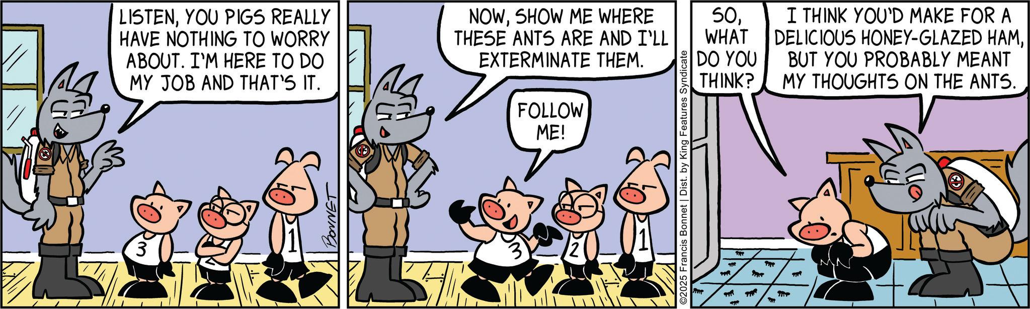 Publication OCR: 3 LISTENYOU PIGS REALLY HAVE NOTHING TO WORRY ABOUT. I'M HERE TO DO MY JOB AND THAT'S IT. NOWSHOW ME WHERE THESE ANTS ARE AND I'LL EXTERMINATE THEM. FOLLOW ME! BONNET wo ©2025 Francis Bonnet | Dist. by King Features Syndicate ??? 50WHAT DO YOU THINK? I THINK YOU'D MAKE FOR A DELICIOUS HONEY-GLAZED HAMBUT YOU PROBABLY MEANT MY THOUGHTS ON THE ANTS. 3 LISTENYOU PIGS REALLY HAVE NOTHING TO WORRY ABOUT . I'M HERE TO DO MY JOB AND THAT'S IT . NOWSHOW ME WHERE THESE ANTS ARE AND I'LL EXTERMINATE THEM . FOLLOW ME ! BONNET wo © 2025 Francis Bonnet | Dist . by King Features Syndicate ??? 50WHAT DO YOU THINK ? I THINK YOU'D MAKE FOR A DELICIOUS HONEY - GLAZED HAMBUT YOU PROBABLY MEANT MY THOUGHTS ON THE ANTS .