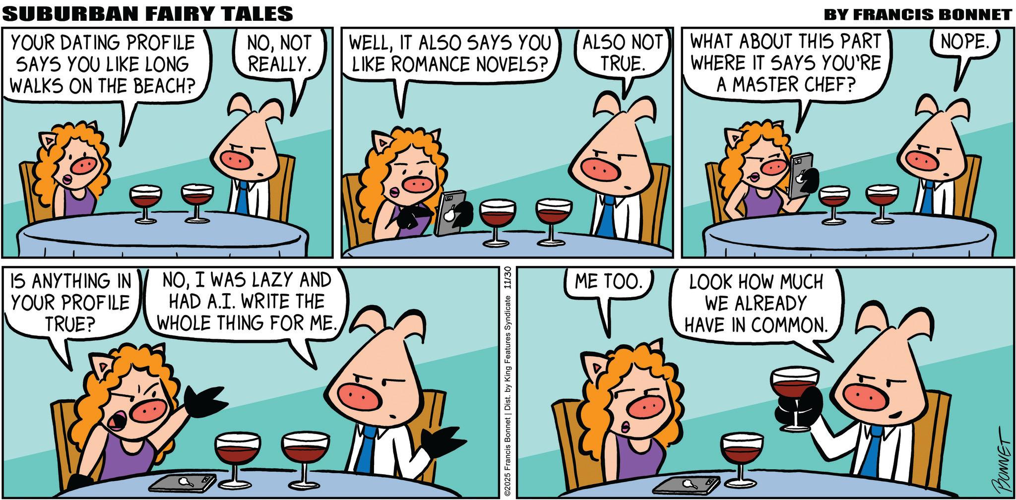 Pleased OCR: SUBURBAN FAIRY TALES YOUR DATING PROFILE SAYS YOU LIKE LONG NONOT REALLY. WELLIT ALSO SAYS YOU LIKE ROMANCE NOVELS? ALSO NOT TRUE. WALKS ON THE BEACH? IS ANYTHING IN NOI WAS LAZY AND YOUR PROFILE TRUE? HAD A.I. WRITE THE WHOLE THING FOR ME.©2025 Francis Bonnet | Dist. by King Features Syndicate 11/30 WHAT ABOUT THIS PART WHERE IT SAYS YOU'RE A MASTER CHEF? ME TOO. LOOK HOW MUCH WE ALREADY HAVE IN COMMON. BY FRANCIS BONNET NOPE. BONNET SUBURBAN FAIRY TALES YOUR DATING PROFILE SAYS YOU LIKE LONG NONOT REALLY . WELLIT ALSO SAYS YOU LIKE ROMANCE NOVELS ? ALSO NOT TRUE . WALKS ON THE BEACH ? IS ANYTHING IN NOI WAS LAZY AND YOUR PROFILE TRUE ? HAD A.I. WRITE THE WHOLE THING FOR ME .© 2025 Francis Bonnet | Dist . by King Features Syndicate 11/30 WHAT ABOUT THIS PART WHERE IT SAYS YOU'RE A MASTER CHEF ? ME TOO . LOOK HOW MUCH WE ALREADY HAVE IN COMMON . BY FRANCIS BONNET NOPE . BONNET