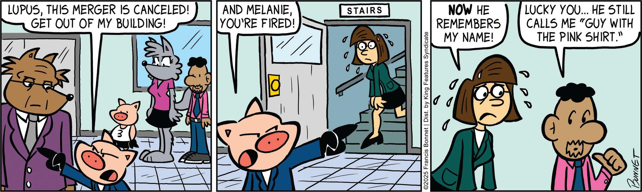 Pleased OCR: LUPUSTHIS MERGER IS CANCELED! GET OUT OF MY BUILDING! AND MELANIEYOU'RE FIRED! STAIRS NOW HE REMEMBERS MY NAME! LUCKY YOU... HE STILL CALLS ME "GUY WITH THE PINK SHIRT." BONNET LUPUSTHIS MERGER IS CANCELED ! GET OUT OF MY BUILDING ! AND MELANIEYOU'RE FIRED ! STAIRS NOW HE REMEMBERS MY NAME ! LUCKY YOU ... HE STILL CALLS ME " GUY WITH THE PINK SHIRT . " BONNET