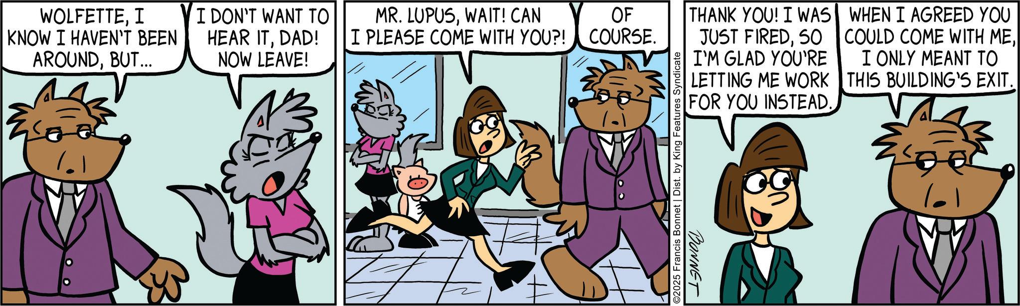 Publication OCR: WOLFETTEI KNOW I HAVEN'T BEEN AROUNDBUT... SE I DON'T WANT TO MR. LUPUSWAIT! CAN HEAR ITDAD! NOW LEAVE! I PLEASE COME WITH YOU?! OF COURSE. THANK YOU! I WAS JUST FIRED50 I'M GLAD YOU'RE LETTING ME WORK FOR YOU INSTEAD. WHEN I AGREED YOU COULD COME WITH MEI ONLY MEANT TO THIS BUILDING'S EXIT. ©2025 Francis Bonnet | Dist. by King Features Syndicate BONNET WOLFETTEI KNOW I HAVEN'T BEEN AROUNDBUT ... SE I DON'T WANT TO MR . LUPUSWAIT ! CAN HEAR ITDAD ! NOW LEAVE ! I PLEASE COME WITH YOU ?! OF COURSE . THANK YOU ! I WAS JUST FIRED50 I'M GLAD YOU'RE LETTING ME WORK FOR YOU INSTEAD . WHEN I AGREED YOU COULD COME WITH MEI ONLY MEANT TO THIS BUILDING'S EXIT . © 2025 Francis Bonnet | Dist . by King Features Syndicate BONNET