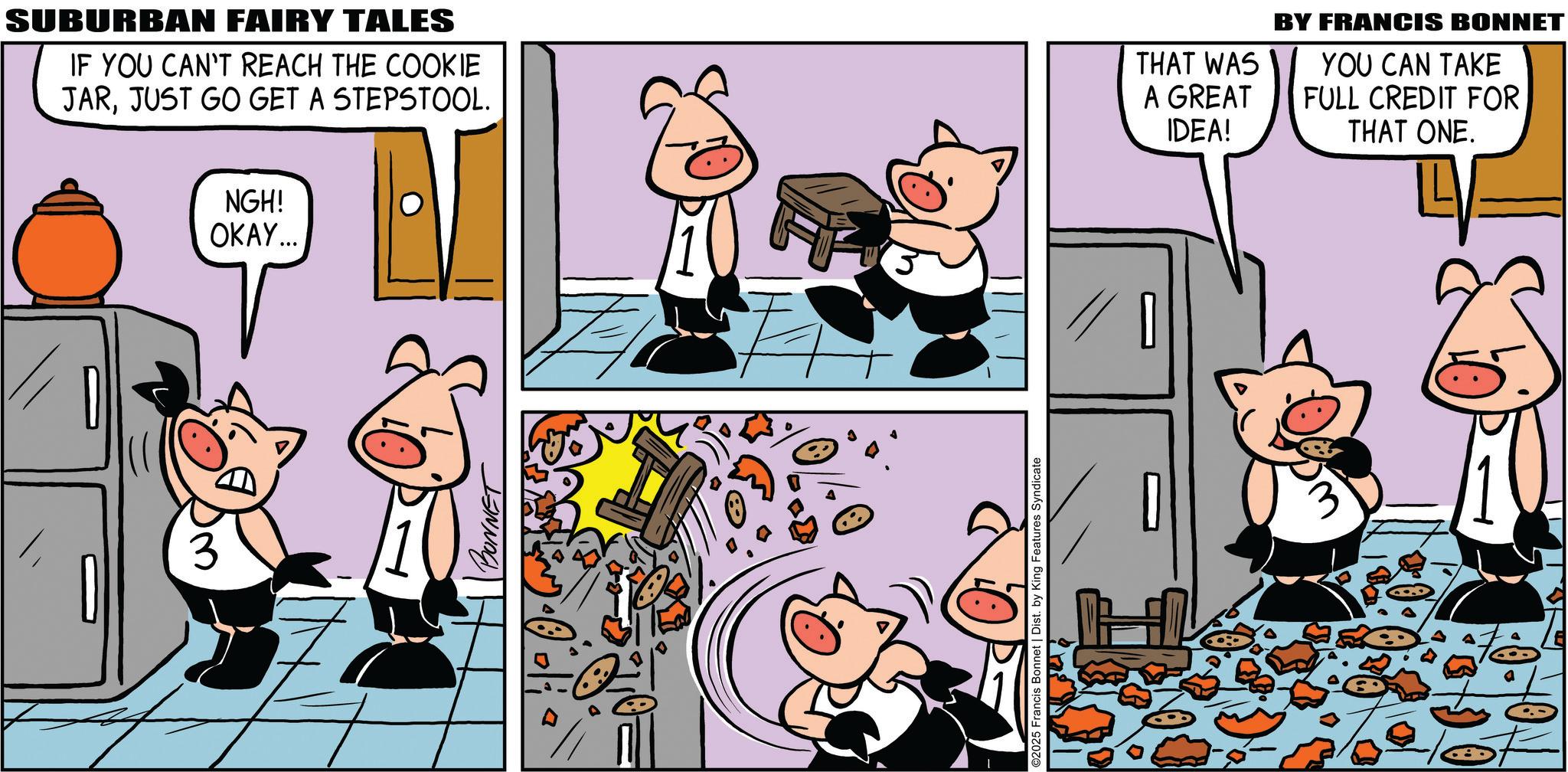 Suidae OCR: NGH! OKAY... SUBURBAN FAIRY TALES IF YOU CAN'T REACH THE COOKIE JARJUST GO GET A STEPSTOOL. THAT WAS A GREAT IDEA! BONNET ©2025 Francis Bonnet | Dist. by King Features Syndicate BY FRANCIS BONNET YOU CAN TAKE FULL CREDIT FOR THAT ONE. NGH ! OKAY ... SUBURBAN FAIRY TALES IF YOU CAN'T REACH THE COOKIE JARJUST GO GET A STEPSTOOL . THAT WAS A GREAT IDEA ! BONNET © 2025 Francis Bonnet | Dist . by King Features Syndicate BY FRANCIS BONNET YOU CAN TAKE FULL CREDIT FOR THAT ONE .