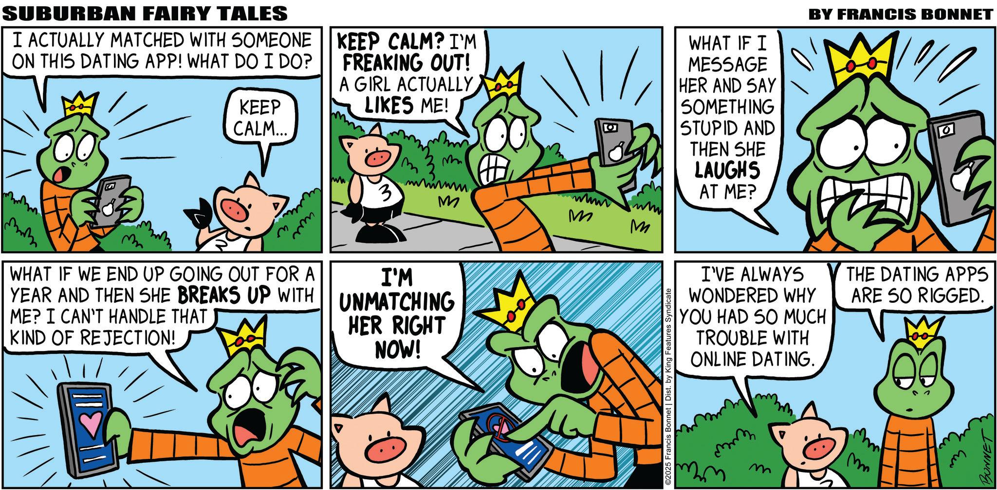 Comic book OCR: SUBURBAN FAIRY TALES I ACTUALLY MATCHED WITH SOMEONE ON THIS DATING APP! WHAT DO I DO? KEEP KEEP CALM? I'M FREAKING OUT! A GIRL ACTUALLY LIKES ME! CALM... ??? mm O M 3 www M M M WHAT IF WE END UP GOING OUT FOR A YEAR AND THEN SHE BREAKS UP WITH ME? I CAN'T HANDLE THAT KIND OF REJECTION! I'M UNMATCHING HER RIGHT NOW! ©2025 Francis Bonnet | Dist. by King Features Syndicate WHAT IF I MESSAGE HER AND SAY SOMETHING STUPID AND THEN SHE LAUGHS AT ME? BY FRANCIS BONNET a I'VE ALWAYS WONDERED WHY YOU HAD SO MUCH TROUBLE WITH ONLINE DATING. mm M m THE DATING APPS ARE SO RIGGED. BONNET SUBURBAN FAIRY TALES I ACTUALLY MATCHED WITH SOMEONE ON THIS DATING APP ! WHAT DO I DO ? KEEP KEEP CALM ? I'M FREAKING OUT ! A GIRL ACTUALLY LIKES ME ! CALM ... ??? mm O M 3 www M M M WHAT IF WE END UP GOING OUT FOR A YEAR AND THEN SHE BREAKS UP WITH ME ? I CAN'T HANDLE THAT KIND OF REJECTION ! I'M UNMATCHING HER RIGHT NOW ! © 2025 Francis Bonnet | Dist . by King Features Syndicate WHAT IF I MESSAGE HER AND SAY SOMETHING STUPID AND THEN SHE LAUGHS AT ME ? BY FRANCIS BONNET a I'VE ALWAYS WONDERED WHY YOU HAD SO MUCH TROUBLE WITH ONLINE DATING . mm M m THE DATING APPS ARE SO RIGGED . BONNET