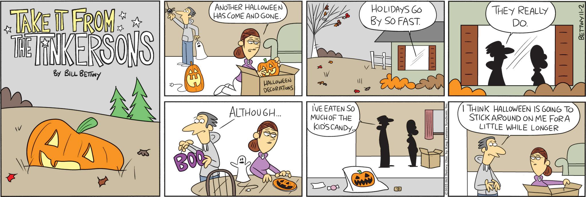 Animated cartoon OCR: TAKE IT FROM THE FINKERSONS BY BILL BETTWY ANOTHER HALLOWEEN HAS COME AND GONE. HOLIDAYS GO By So FAST. THEY REALLY DO. BOOK HALLOWEEN DECORATIONS ALTHOUGH... I'VE EATEN SO MUCH OF THE KIDS CANDY 115 I THINK HALLOWEEN IS GOING TO STICK AROUND ON ME FORA LITTLE WHILE LONGER W BETTWY11-2 TAKE IT FROM THE FINKERSONS BY BILL BETTWY ANOTHER HALLOWEEN HAS COME AND GONE . HOLIDAYS GO By So FAST . THEY REALLY DO . BOOK HALLOWEEN DECORATIONS ALTHOUGH ... I'VE EATEN SO MUCH OF THE KIDS CANDY 115 I THINK HALLOWEEN IS GOING TO STICK AROUND ON ME FORA LITTLE WHILE LONGER W BETTWY11-2