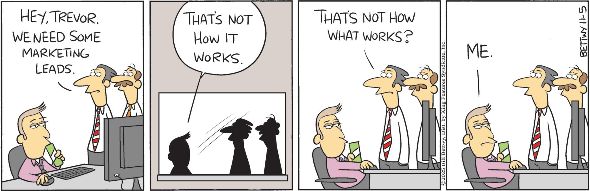 Animated cartoon OCR: HEYTREVOR. WE NEED SOME MARKETING LEADS. THAT'S NOT THAT'S NOT HOW How IT WORKS. WHAT WORKS? ©2025 Bill BettwyInc ME. BETTWY 11-5 HEYTREVOR . WE NEED SOME MARKETING LEADS . THAT'S NOT THAT'S NOT HOW How IT WORKS . WHAT WORKS ? © 2025 Bill BettwyDist . by King Features SyndicateInc ME . BETTWY 11-5