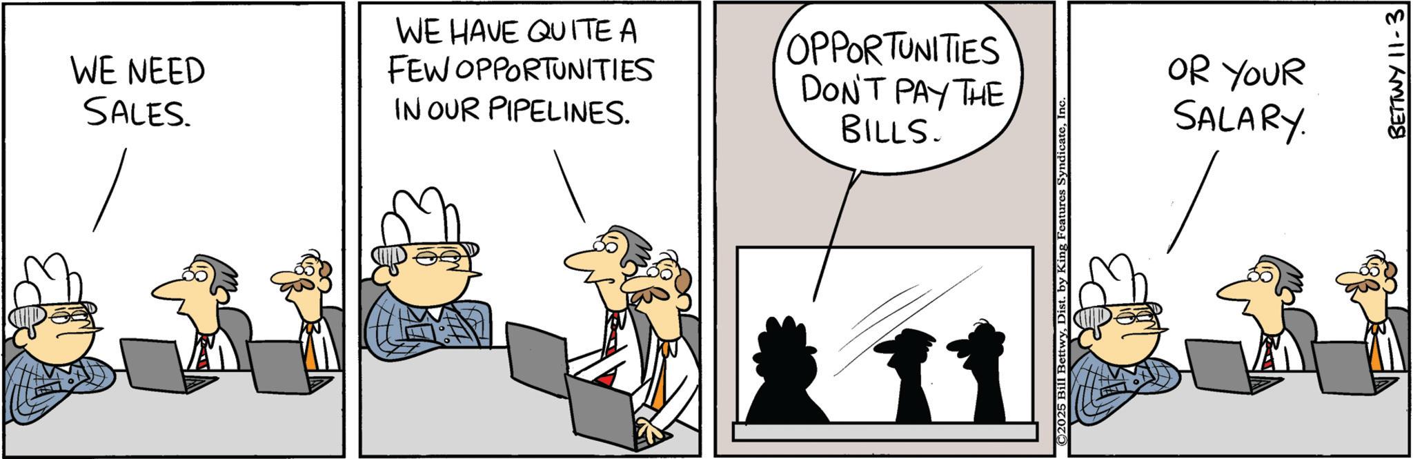 Animated cartoon OCR: WE NEED SALES. WE HAVE QUITE A FEW OPPORTUNITIES IN OUR PIPELINES. OPPORTUNITIES DON'T PAY THE BILLS. 211 ©2025 Bill BettwyInc OR YOUR SALARY BETTWY 11-3 WE NEED SALES . WE HAVE QUITE A FEW OPPORTUNITIES IN OUR PIPELINES . OPPORTUNITIES DON'T PAY THE BILLS . 211 © 2025 Bill BettwyDist . by King Features SyndicateInc OR YOUR SALARY BETTWY 11-3