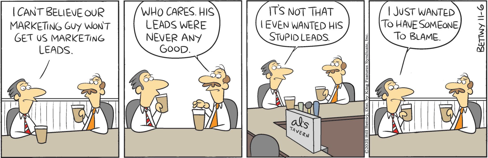 Comics OCR: I CAN'T BELIEVE OUR MARKETING GUY WON'T GET US MARKETING LEADS. WHO CARES. HIS LEADS WERE NEVER ANY GOOD. IT'S NOT THAT IEVEN WANTED HIS STUPID LEADS. I JUST WANTED TO HAVE SOMEONE TO BLAME. al's TAVERN BETTWY 11-6 I CAN'T BELIEVE OUR MARKETING GUY WON'T GET US MARKETING LEADS . WHO CARES . HIS LEADS WERE NEVER ANY GOOD . IT'S NOT THAT IEVEN WANTED HIS STUPID LEADS . I JUST WANTED TO HAVE SOMEONE TO BLAME . al's TAVERN BETTWY 11-6