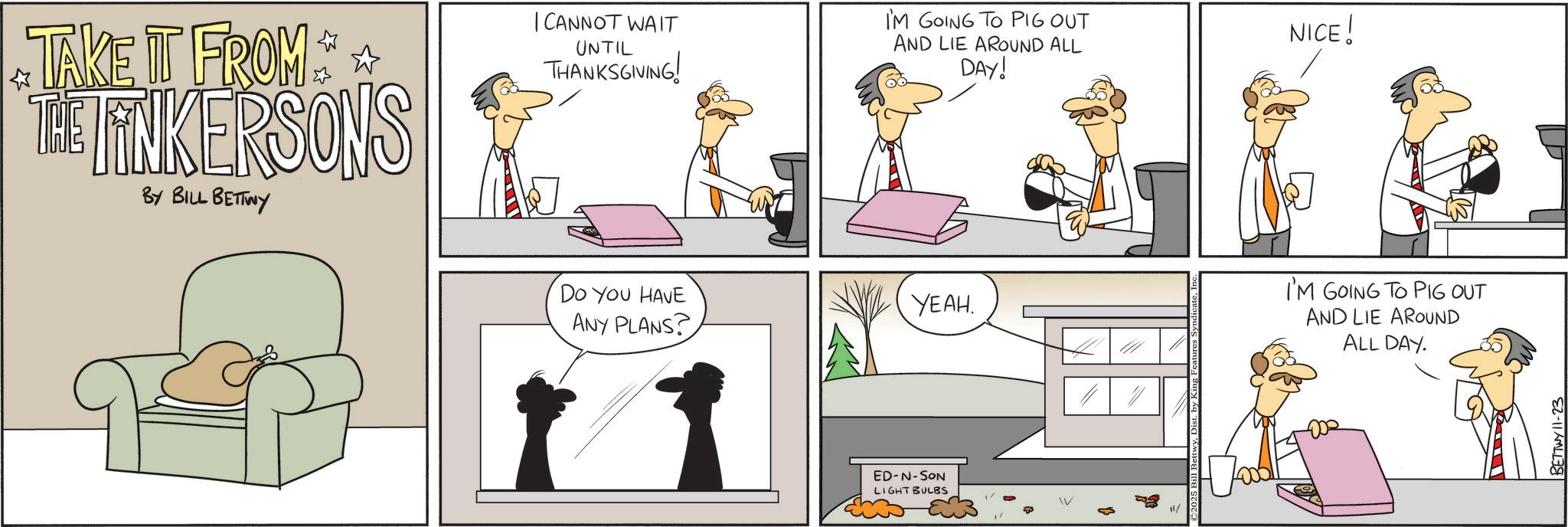 Graphics OCR: TAKE IT FROM THE FINKERSONS BY BILL BETTWY I CANNOT WAIT UNTIL THANKSGIVING! I'M GOING TO PIG OUT AND LIE AROUND ALL DAY! NICE! DO YOU HAVE I'M GOING TO PIG OUT YEAH. ANY PLANS? AND LIE AROUND ALL DAY. ED-N-SON LIGHT BULBS ©2025 Bi BETTWY 11-23 TAKE IT FROM THE FINKERSONS BY BILL BETTWY I CANNOT WAIT UNTIL THANKSGIVING ! I'M GOING TO PIG OUT AND LIE AROUND ALL DAY ! NICE ! DO YOU HAVE I'M GOING TO PIG OUT YEAH . ANY PLANS ? AND LIE AROUND ALL DAY . ED - N - SON LIGHT BULBS © 2025 Bi BETTWY 11-23