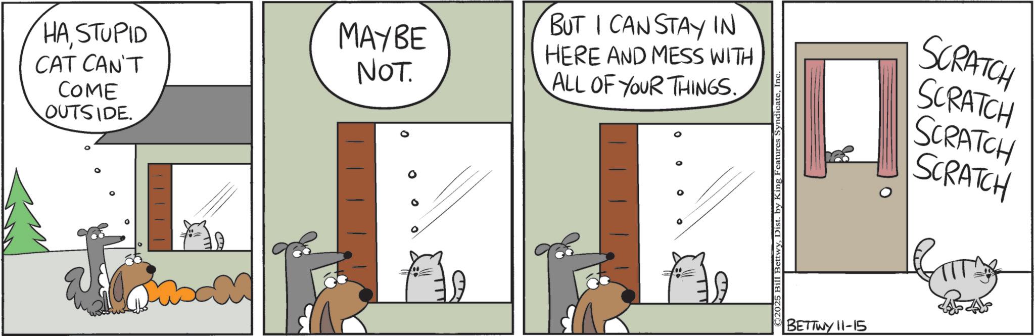 Fiction OCR: HASTUPID CAT CAN'T COME OUTSIDE. MAYBE NOT. BUT I CAN STAY IN HERE AND MESS WITH ALL OF YOUR THINGS. ©2025 Bill BettwyInc BETTWY 11-15 SCRATCH SCRATCH SCRATCH SCRATCH HASTUPID CAT CAN'T COME OUTSIDE . MAYBE NOT . BUT I CAN STAY IN HERE AND MESS WITH ALL OF YOUR THINGS . © 2025 Bill BettwyDist . by King Features SyndicateInc BETTWY 11-15 SCRATCH SCRATCH SCRATCH SCRATCH