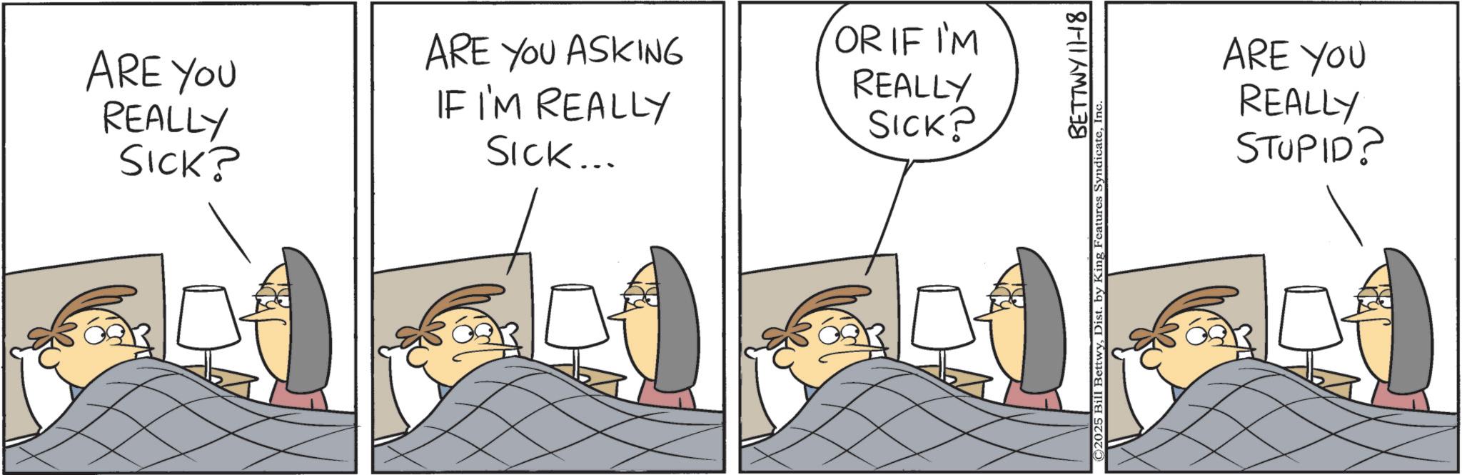 Fictional character OCR: ARE YOU REALLY SICK? ARE YOU ASKING IF I'M REALLY SICK... OR IF I'M REALLY SICK? BETTWY 11-18 ©2025 Bill BettwyIn‹ ARE YOU REALLY STUPID? ARE YOU REALLY SICK ? ARE YOU ASKING IF I'M REALLY SICK ... OR IF I'M REALLY SICK ? BETTWY 11-18 © 2025 Bill BettwyDist . by King Features SyndicateIn ‹ ARE YOU REALLY STUPID ?