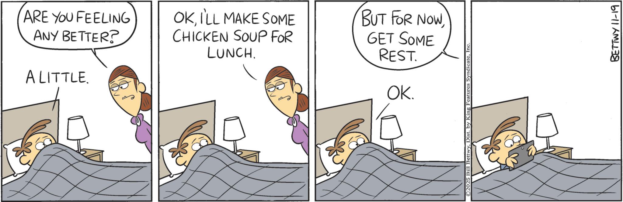 Comic book OCR: ARE YOU FEELING ANY BETTER? A LITTLE. OKI'LL MAKE SOME CHICKEN SOUP FOR LUNCH. BUT FOR NOWGET SOME REST. OK. ©2025 Bill BettwyInc BETTWY 11-19 ARE YOU FEELING ANY BETTER ? A LITTLE . OKI'LL MAKE SOME CHICKEN SOUP FOR LUNCH . BUT FOR NOWGET SOME REST . OK . © 2025 Bill BettwyDist . by King Features SyndicateInc BETTWY 11-19