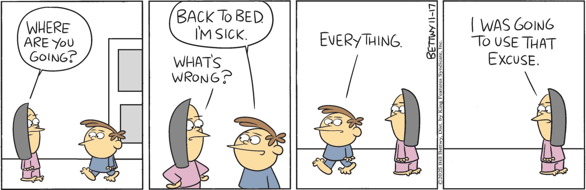 Animation OCR: WHERE ARE YOU GOING? BACK TO BED I'M SICK. WHAT'S WRONG? EVERYTHING. BETTWY 11-17 ©2025 Bill BettwyInc I WAS GOING TO USE THAT EXCUSE. WHERE ARE YOU GOING ? BACK TO BED I'M SICK . WHAT'S WRONG ? EVERYTHING . BETTWY 11-17 © 2025 Bill BettwyDist . by King Features SyndicateInc I WAS GOING TO USE THAT EXCUSE .