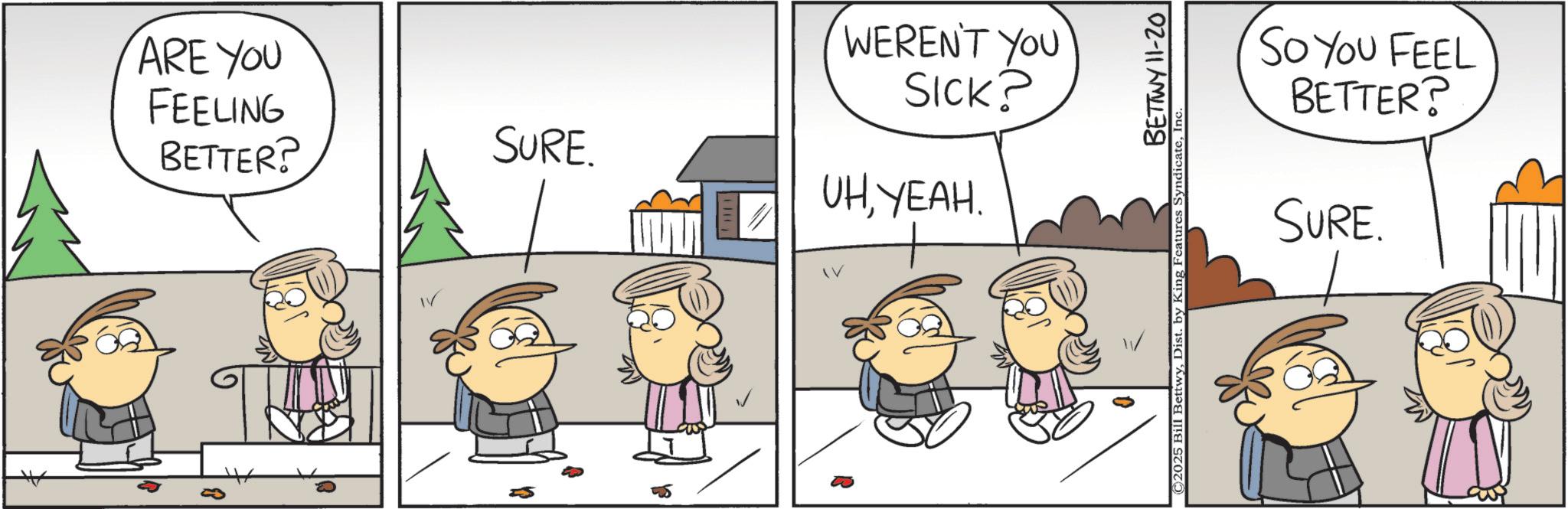 Animation OCR: ARE YOU FEELING BETTER? WEREN'T YOU SICK? SURE. UHYEAH. So You FEEL BETTER? SURE. BETTWY 11-20 © 2025 Bill BettwyInc ARE YOU FEELING BETTER ? WEREN'T YOU SICK ? SURE . UHYEAH . So You FEEL BETTER ? SURE . BETTWY 11-20 © 2025 Bill BettwyDist . by King Features Syndicate